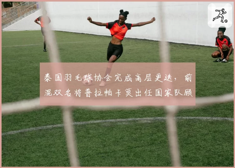 泰国羽毛球协会完成高层更迭，前混双名将普拉帕卡莫出任国家队顾问