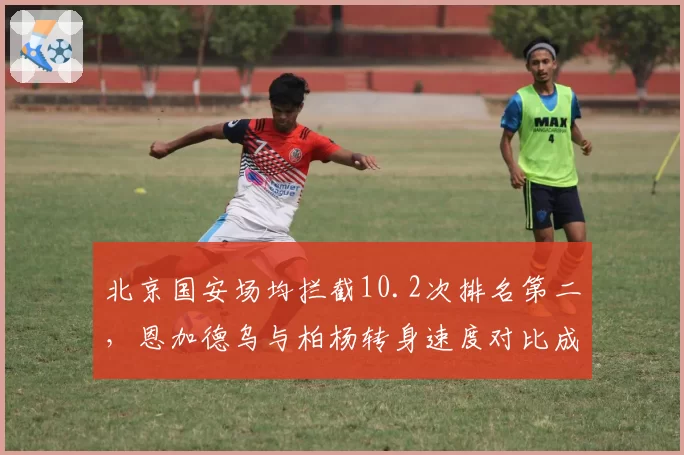 北京国安场均拦截10.2次排名第二,恩加德乌与柏杨转身速度对比成防反击隐患