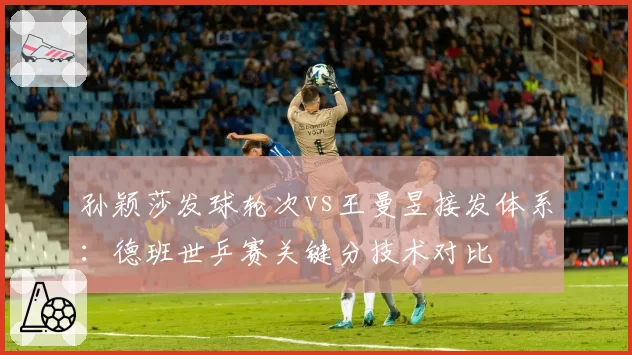 孙颖莎发球轮次vs王曼昱接发体系：德班世乒赛关键分技术对比