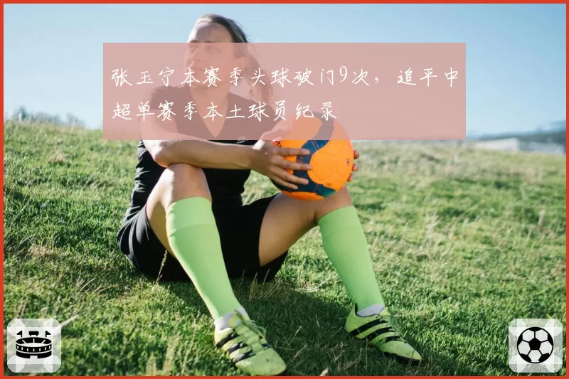 张玉宁本赛季头球破门9次,追平中超单赛季本土球员纪录