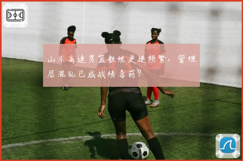 山东高速男篮教练更迭频繁,管理层混乱已成战绩毒药?