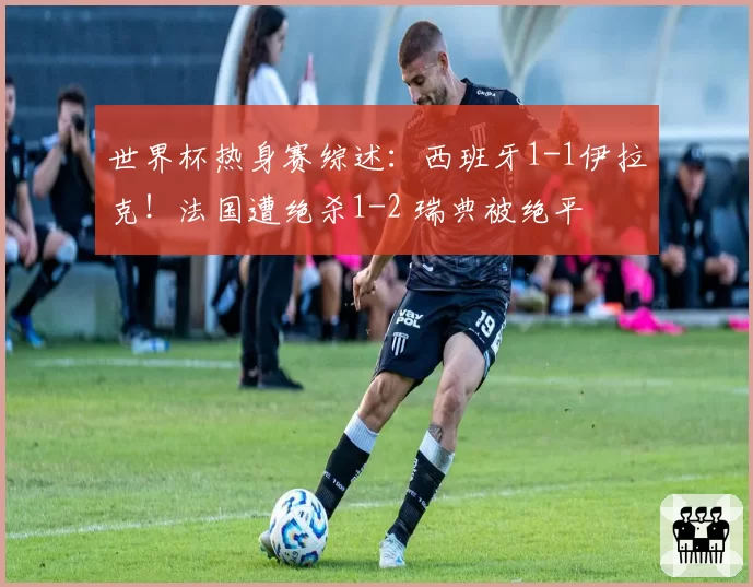 世界杯热身赛综述：西班牙1-1伊拉克！法国遭绝杀1-2 瑞典被绝平