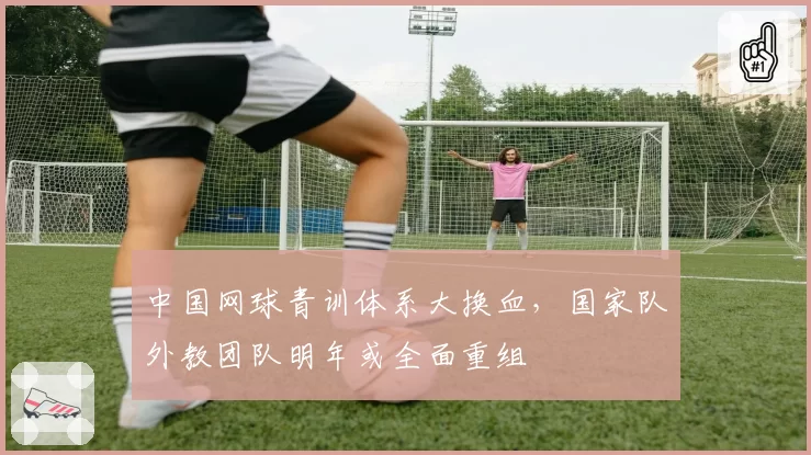 中国网球青训体系大换血，国家队外教团队明年或全面重组